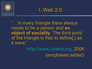 I. Web 2.0 “… In every triangle there always needs to be a person and  an object of sociality . The third point of the triangle is free to define[,] as it were.” - http://www.zylstra.org , 2006 (emphases added) 