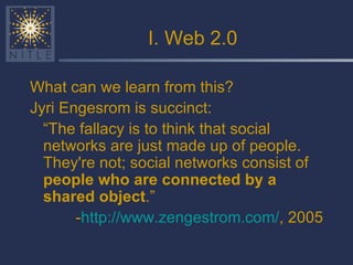 I. Web 2.0 What can we learn from this? Jyri Engesrom is succinct: “ The fallacy is to think that social networks are just made up of people. They're not; social networks consist of  people who are connected by a shared object .” - http://www.zengestrom.com/ , 2005 