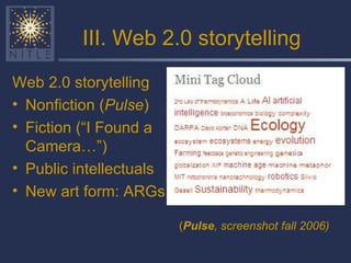 III. Web 2.0 storytelling Web 2.0 storytelling Nonfiction ( Pulse ) Fiction (“I Found a Camera…”) Public intellectuals New art form: ARGs ( Pulse , screenshot fall 2006) 