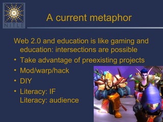 A current metaphor Web 2.0 and education is like gaming and education: intersections are possible Take advantage of preexisting projects Mod/warp/hack  DIY Literacy: IF  Literacy: audience 