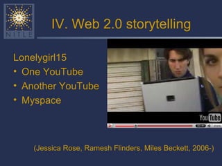 IV. Web 2.0 storytelling Lonelygirl15 One YouTube Another YouTube Myspace (Jessica Rose, Ramesh Flinders, Miles Beckett,   2006-) 