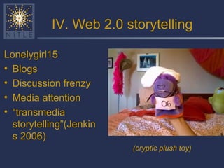IV. Web 2.0 storytelling Lonelygirl15 Blogs Discussion frenzy Media attention “ transmedia storytelling”(Jenkins 2006) (cryptic plush toy) 