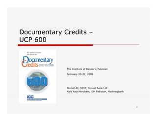Documentary Credits –
UCP 600

The Institute of Bankers, Pakistan
February 20-21, 2008

Nemat Ali, SEVP, Soneri Bank Ltd
Abid Aziz Merchant, GM Pakistan, Mashreqbank

1

 