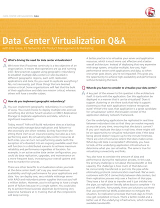DATA CENTER VIRTUALIZATION Q&A

WER Q and A Q & A QUESTION AND ANSWER Q and A Q & A Q and A Q & A QUESTION AND ANSWER Q
 QUESTION AND ANSWER Q and A Q & A Q and A Q & A QUESTION AND ANSWER Q and A Q & A Q and
AND ANSWER Q and A Q & A QUESTION AND ANSWER Q and A Q & A Q and A Q & A QUESTION AND A
A QUESTION AND ANSWER Q and A Q & A Q and A Q & A QUESTION AND ANSWER Q and A Q & A Q and
WER Q and A Q & A QUESTION AND ANSWER Q and A Q & A Q and A Q & A QUESTION AND ANSWER Q

  Data Center Virtualization Q&A
 & A QUESTION AND ANSWER Q and A Q & A Q and A Q & A QUESTION AND ANSWER Q and A Q & A QU
STION AND ANSWER Q and A Q & A QUESTION AND ANSWER Q and A Q & A Q and A Q & A QUESTION
  with Erik Q & A QUESTION AND ANSWER Q and A Q & A QUESTION AND ANSWER Q and A Q & A Q an
 Q and A Giesa, F5 Networks VP, Product Management & Marketing
 and A Q & A QUESTION AND ANSWER Q and A Q & A Q and A Q & A QUESTION AND ANSWER Q and A

                                                                           A better practice is to virtualize your server and application
  Q What’s driving the need for data center virtualization?                resources, which is much more cost effective and a better
                                                                           overall architecture. Instead of deploying that very expensive
  A We know thatitifmeans that operationsaare up and running
    organization,
                     business continuity is key objective of an
                                                                           mid-range system, virtualize multiple, low-cost, high-
     24x7. Best practices suggest using geographic redundancy              performance servers with applications and data, so when
     to establish multiple data centers or sites located in                one server goes down, you’re not impacted. This gives you
     different geographic regions, each with replicated                    the opportunity to achieve high availability and performance
     applications and data. Do you need to replicate everything?           without breaking the bank.
     No, not necessarily, just those things that are deemed
     mission critical. Some organizations will feel that the bulk
     of their applications and data are mission critical, whereas
                                                                       Q What do you have to consider to virtualize your data center?
     others will have a smaller subset.                                A A key It starts the answer to this question is the architecture
                                                                         itself.
                                                                                 part of
                                                                                         with the application. Can this application be
                                                                           deployed in a manner that it can be virtualized? Does it
  Q How do you implement geographic redundancy?                            support clustering or are there tools that help it support
                                                                           clustering so that each application instance recognizes
  A You can implementchoose to deploy multiple sites and use
    of ways. You could
                       geographic redundancy in a number
                                                                           state? If that’s the case, that application is a great candidate
     something like Veritas’ Smart Location or EMC’s Replication           for virtualization within the broader context of the
     Storage to duplicate applications and data, which is a                application delivery network framework.
     signiﬁcant investment.                                                Can the underlying applications be replicated in real time
     Today, most IT folks still build redundant sites as a backup          between redundant sites so that they can resolve requests
     and manually manage data replication and failover to                  at any site at any time, ensuring that the data is current?
     the secondary site when needed. So they have their site               If you can’t replicate the data in real time, there might still
     sitting there inert as an insurance policy, but also as a non-        be an opportunity to virtualize redundant sites if the data
     performing asset. By virtualizing data center resources at            being served doesn’t require up-to-the-minute freshness.
     both sites, you can turn non-performing assets (with the              There are a lot of scenarios where that does makes sense.
     exception of a disaster) into an ongoing available asset that         What day-old data is acceptable? Ultimately, you have
     will function in a distributed scenario to achieve maximum            to look at the underlying application infrastructure to
     reliability and performance regardless of location. For               determine what you can virtualize. The same is true for
     example, in an active-active data center conﬁguration, you            virtualizing connectivity and links.
     could do data replication, upgrades, and maintenance on               You also have to consider the amount of data and
     a more-frequent basis, increasing your overall uptime and             performance during the replication process. In this case,
     time-to-market for services.                                          the primary challenge is not about the bandwidth or link
     There are other beneﬁts to virtualization when you look               capacity. The challenge is how much of that data can
     at the data center itself. Let’s say you need maximum                 be concurrently transferred or put into the pipe while
     availability and high performance for your applications and           eliminating protocol communication overhead. We’ve seen
     data. You can deploy one, very reliable midrange server               customers with OC-3 connectivity between data centers, but
     with RAID and redundant power supplies that cost you half             their replication process only uses a fraction of that pipe.
     a million dollars. However, you’re still going to have a single       They have a lot of data to transfer and it just trickles into
     point of failure because it’s a single system. You could also         the pipe, so replication literally takes days to complete – it’s
     try to achieve those business objectives by throwing very             just not efﬁcient. Fortunately, there are solutions out there
     expensive hardware at it, trusting that all the components            that use symmetrical WAN acceleration to mitigate this
     will keep running.                                                    situation. So replication processes that took days to ﬁnish
                                                                           now get completed in hours. That’s a better model and a
                                                                           better use of the underlying infrastructure, which includes
                                                                           available bandwidth.
 