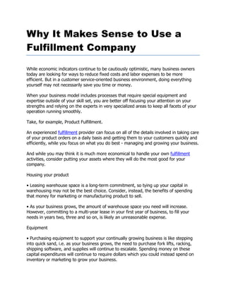 Why It Makes Sense to Use a
Fulfillment Company

While economic indicators continue to be cautiously optimistic, many business owners
today are looking for ways to reduce fixed costs and labor expenses to be more
efficient. But in a customer service-oriented business environment, doing everything
yourself may not necessarily save you time or money.

When your business model includes processes that require special equipment and
expertise outside of your skill set, you are better off focusing your attention on your
strengths and relying on the experts in very specialized areas to keep all facets of your
operation running smoothly.

Take, for example, Product Fulfillment.

An experienced fulfillment provider can focus on all of the details involved in taking care
of your product orders on a daily basis and getting them to your customers quickly and
efficiently, while you focus on what you do best - managing and growing your business.

And while you may think it is much more economical to handle your own fulfillment
activities, consider putting your assets where they will do the most good for your
company.

Housing your product

• Leasing warehouse space is a long-term commitment, so tying up your capital in
warehousing may not be the best choice. Consider, instead, the benefits of spending
that money for marketing or manufacturing product to sell.

• As your business grows, the amount of warehouse space you need will increase.
However, committing to a multi-year lease in your first year of business, to fill your
needs in years two, three and so on, is likely an unreasonable expense.

Equipment

• Purchasing equipment to support your continually growing business is like stepping
into quick sand, i.e. as your business grows, the need to purchase fork lifts, racking,
shipping software, and supplies will continue to escalate. Spending money on these
capital expenditures will continue to require dollars which you could instead spend on
inventory or marketing to grow your business.
 