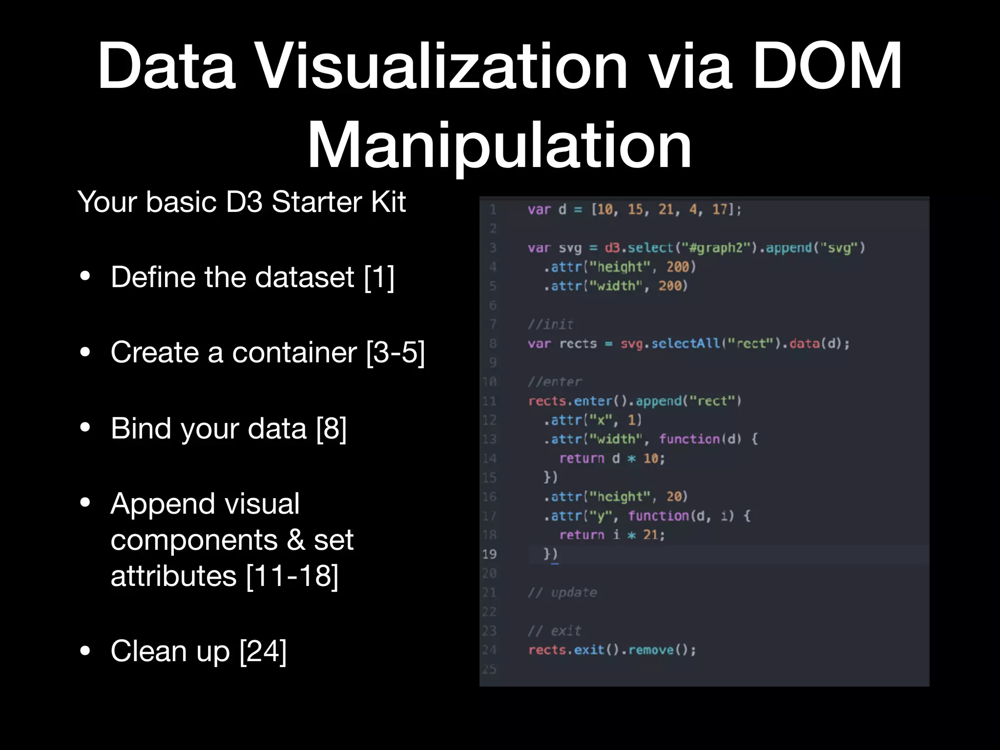 Data Visualization via DOM
Manipulation
Structuring your application

• init: This is where you create your scales, ranges, domains, as well
as binding your data to the DOM element that is going to use it. 

• enter: This is the initial, static visualization.  Here you will assign
attributes and values to the diﬀerent components of your element. 

• update: Here you will update any of the dynamic attributes of your
graph if the user changes the context or scope of your data. 

• exit: Any cleanup.
 
