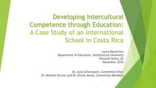 Developing Intercultural
Competence through Education:
A Case Study of an International
School in Costa Rica
Laura Macartney
Department of Education, Northcentral University
Prescott Valley, AZ
November, 2016
Dr. Cary Gillenwater, Committee Chair
Dr. Michael Shriner and Dr. Nicole Avena, Committee Members
 