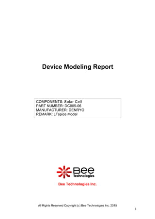All Rights Reserved Copyright (c) Bee Technologies Inc. 2015
1
COMPONENTS: Solar Cell
PART NUMBER: DC005-06
MANUFACTURER: DENRYO
REMARK: LTspice Model
Bee Technologies Inc.
Device Modeling Report
 