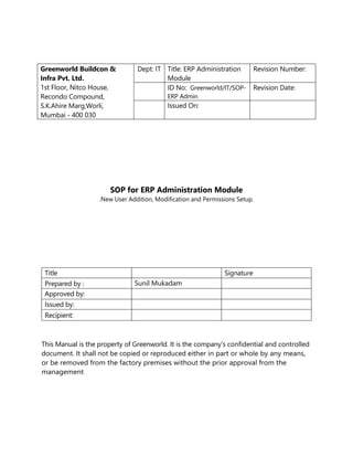 SOP for ERP Administration Module
.New User Addition, Modification and Permissions Setup.
Title Signature
Prepared by : Sunil Mukadam
Approved by:
Issued by:
Recipient:
This Manual is the property of Greenworld. It is the company’s confidential and controlled
document. It shall not be copied or reproduced either in part or whole by any means,
or be removed from the factory premises without the prior approval from the
management
Greenworld Buildcon &
Infra Pvt. Ltd.
1st Floor, Nitco House,
Recondo Compound,
S.K.Ahire Marg,Worli,
Mumbai - 400 030
Dept: IT Title: ERP Administration
Module
Revision Number:
ID No: Greenworld/IT/SOP-
ERP Admin
Revision Date:
Issued On:
 