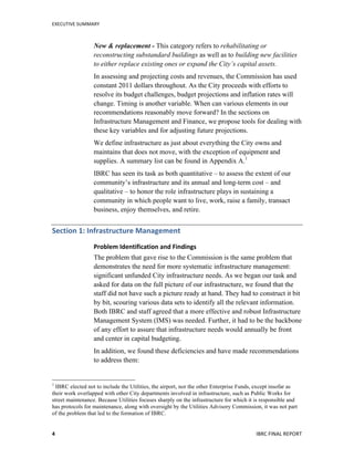 EXECUTIVE	
  SUMMARY	
  
IBRC	
  FINAL	
  REPORT	
  	
  4	
  
New & replacement - This category refers to rehabilitating or
reconstructing substandard buildings as well as to building new facilities
to either replace existing ones or expand the City’s capital assets.
In assessing and projecting costs and revenues, the Commission has used
constant 2011 dollars throughout. As the City proceeds with efforts to
resolve its budget challenges, budget projections and inflation rates will
change. Timing is another variable. When can various elements in our
recommendations reasonably move forward? In the sections on
Infrastructure Management and Finance, we propose tools for dealing with
these key variables and for adjusting future projections.
We define infrastructure as just about everything the City owns and
maintains that does not move, with the exception of equipment and
supplies. A summary list can be found in Appendix A.1
IBRC has seen its task as both quantitative – to assess the extent of our
community’s infrastructure and its annual and long-term cost – and
qualitative – to honor the role infrastructure plays in sustaining a
community in which people want to live, work, raise a family, transact
business, enjoy themselves, and retire.
Section	
  1:	
  Infrastructure	
  Management	
  
Problem	
  Identification	
  and	
  Findings	
  
The problem that gave rise to the Commission is the same problem that
demonstrates the need for more systematic infrastructure management:
significant unfunded City infrastructure needs. As we began our task and
asked for data on the full picture of our infrastructure, we found that the
staff did not have such a picture ready at hand. They had to construct it bit
by bit, scouring various data sets to identify all the relevant information.
Both IBRC and staff agreed that a more effective and robust Infrastructure
Management System (IMS) was needed. Further, it had to be the backbone
of any effort to assure that infrastructure needs would annually be front
and center in capital budgeting.
In addition, we found these deficiencies and have made recommendations
to address them:
	
  	
  	
  	
  	
  	
  	
  	
  	
  	
  	
  	
  	
  	
  	
  	
  	
  	
  	
  	
  	
  	
  	
  	
  	
  	
  	
  	
  	
  	
  	
  	
  	
  	
  	
  	
  	
  	
  	
  	
  	
  	
  	
  	
  	
  	
  	
  	
  	
  	
  	
  	
  	
  	
  	
  	
  
1
IBRC elected not to include the Utilities, the airport, nor the other Enterprise Funds, except insofar as
their work overlapped with other City departments involved in infrastructure, such as Public Works for
street maintenance. Because Utilities focuses sharply on the infrastructure for which it is responsible and
has protocols for maintenance, along with oversight by the Utilities Advisory Commission, it was not part
of the problem that led to the formation of IBRC.
 