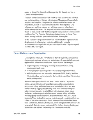 THE	
  FUTURE	
  
IBRC	
  FINAL	
  REPORT	
   95	
  
access to future City Councils will ensure that this focus is not lost as
Council Members change.
This new commission should work with City staff to help in the selection
and implementation of the new Infrastructure Management System, help
introduce any requisite changes to the collection of infrastructure and
project data, as well as focus on future-oriented thinking about City
infrastructure and help manage any advisory groups or other future
initiatives that may arise. The proposed infrastructure commission may
decide to meet jointly with the Planning and Transportation Commission to
avoid overlap. The Planning Department, in developing its Comp Plan,
would thereby have two agencies of influence for that plan.
In this section we propose ideas that will result in further exploration and
development of infrastructure projects. Additionally, we make
recommendations on policies and processes by which the City can expand
on what IBRC has begun.
Future	
  Challenges	
  and	
  Opportunities	
  
Looking to the future, the FWG believes the City’s growth, demographic
changes, and continual advances in technology will present challenges and
opportunities related to infrastructure. These include, for example:
 Replacing some of the aging buildings that contribute to costly
maintenance each year.
 Leveraging new technologies for services requiring infrastructure.
 Offering improved and innovative services to fulfill the City’s vision.
 Optimizing land and structures for the best delivery of key City services
(asset management).
Whereas in the past Palo Alto has been a leader with its City-owned
utilities, green utility incentives and programs, telecommunications
services, recycling, and other innovative municipal services, we now
witness the City lagging: neighboring cities have taken advantage of
redevelopment agencies to rebuild their infrastructure, attract major
businesses, and manage their infrastructure without falling behind in
building upkeep and maintenance. In contrast to Palo Alto, the City of
Mountain View funds all its keep-up projects annually. Additionally, it has
a form of infrastructure reserve that is protected from non-infrastructure
uses. Santa Clara, San Jose, Sunnyvale, and to a large extent Redwood City
have rebuilt their downtown centers and City Halls within the last decade.
Mountain View offers a Performing Arts Center and Shoreline
 
