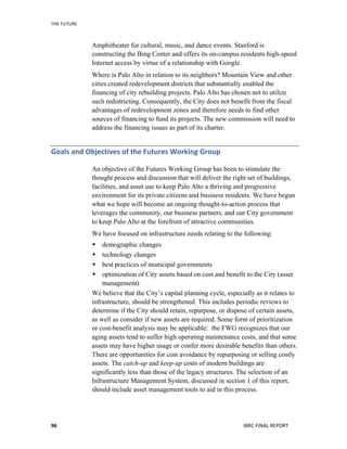 THE	
  FUTURE	
  
IBRC	
  FINAL	
  REPORT	
  96	
  
Amphitheater for cultural, music, and dance events. Stanford is
constructing the Bing Center and offers its on-campus residents high-speed
Internet access by virtue of a relationship with Google.
Where is Palo Alto in relation to its neighbors? Mountain View and other
cities created redevelopment districts that substantially enabled the
financing of city rebuilding projects. Palo Alto has chosen not to utilize
such redistricting. Consequently, the City does not benefit from the fiscal
advantages of redevelopment zones and therefore needs to find other
sources of financing to fund its projects. The new commission will need to
address the financing issues as part of its charter.
Goals	
  and	
  Objectives	
  of	
  the	
  Futures	
  Working	
  Group	
  
An objective of the Futures Working Group has been to stimulate the
thought process and discussion that will deliver the right set of buildings,
facilities, and asset use to keep Palo Alto a thriving and progressive
environment for its private citizens and business residents. We have begun
what we hope will become an ongoing thought-to-action process that
leverages the community, our business partners, and our City government
to keep Palo Alto at the forefront of attractive communities.
We have focused on infrastructure needs relating to the following:
 demographic changes
 technology changes
 best practices of municipal governments
 optimization of City assets based on cost and benefit to the City (asset
management)
We believe that the City’s capital planning cycle, especially as it relates to
infrastructure, should be strengthened. This includes periodic reviews to
determine if the City should retain, repurpose, or dispose of certain assets,
as well as consider if new assets are required. Some form of prioritization
or cost-benefit analysis may be applicable: the FWG recognizes that our
aging assets tend to suffer high operating maintenance costs, and that some
assets may have higher usage or confer more desirable benefits than others.
There are opportunities for cost avoidance by repurposing or selling costly
assets. The catch-up and keep-up costs of modern buildings are
significantly less than those of the legacy structures. The selection of an
Infrastructure Management System, discussed in section 1 of this report,
should include asset management tools to aid in this process.
 