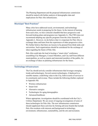THE	
  FUTURE	
  
IBRC	
  FINAL	
  REPORT	
  100	
  
The Planning Department and the proposed infrastructure commission
should be tasked with further analysis of demographic data and
implications for Palo Alto infrastructure.
Municipal	
  “Best	
  Practices”	
  
Many cities have addressed social, environmental, and technology
infrastructure needs in preparing for the future. In the interest of learning
from such cities, we have selected a handful that have progressive and
forward-looking plans and programs (see Appendix L). The FWG does not
recommend adopting any specific programs from the cities featured in
Appendix L. However, we do believe that it is important for Palo Alto to
exchange ideas and learn from the experiences of other progressive cities.
We further believe that there are lessons to be gleaned from think tanks and
universities. Such organizations should be considered for the exchange of
ideas regarding the future of Palo Alto.
Palo Alto could take the lead in hosting a “smart cities” conference,
assembling City Managers, Council Members, and City staff from different
municipalities, as well as experts and interested members of the public, for
an exchange of ideas on planning infrastructure for the future.
Technology	
  Infrastructure	
  
The City should actively consider infrastructure that leverages emerging
trends and technologies. Several current technologies, if deployed in a
sensible manner, could bring value to the City, both in terms of services to
its constituents and revenue. These include the following (further explored
in Appendix M):
 Wireless infrastructure
 Smart Grid
 Alternative energies
 Technologies for aging demographics
 Advanced healthcare
Where appropriate, investigations should be coordinated with the City’s
Utilities Department. We are aware of ongoing investigations of some of
these technologies for Palo Alto. The new infrastructure commission
should supplement these activities by forming advisory boards that include
Palo Alto residents with interests and background in technology,
environment, infrastructure, sustainability, and the arts and recreation.
 