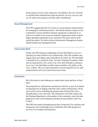 THE	
  FUTURE	
  
IBRC	
  FINAL	
  REPORT	
   103	
  
Future projects involve many unknowns. Nevertheless, the City will need
to consider future infrastructure needs beyond the catch-up, keep-up, and
new & replacement projects currently under consideration.
Asset	
  Management	
  	
  
The FWG suggests that the City review its current policies and procedures
for managing its infrastructure assets. This should include a regular review
to determine if assets should be retained, repurposed, or disposed of, as
well as to consider if new assets are required. Aging assets tend to require
higher operating maintenance costs, and some City assets may be more
useful than others. We believe that an Infrastructure Management System
should include asset management tools.
Future	
  Idea	
  Bank	
  	
  
Finally, the FWG proposes establishing a Future Idea Bank to serve as a
repository for ideas related to City infrastructure. Palo Alto residents may
suggest ideas, providing a name and address for follow-up. The Idea Bank
is intended to be a collection of the “raw idea” thinking of residents. Ideas
may be expressed by a few words or by a few short descriptive sentences.
As we see it, the Idea Bank would be made available to the public on the
City’s website. The set of ideas should be reviewed regularly by City staff
and presented to the City Council from time to time.
Conclusion	
  
Palo Alto needs to start thinking now about future needs and how to fund
them.
The proposed new infrastructure commission will have as part of its charter
an important role in shaping what Palo Alto’s future infrastructure will be,
and it will be active in defining the projects that will keep Palo Alto a
desirable place to live and work. The commission will work closely with
the Planning Department, with members of the community, and with other
progressive cities to develop plans and ideas for presentation to the City
Council.
The FWG has started a thought process that we hope the City continues and
incorporates into its planning cycles to help Palo Alto offer progressive
services to its residents and businesses.
 