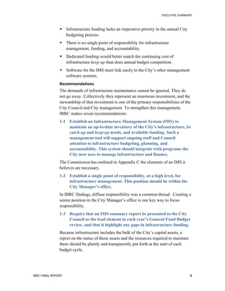   	
   EXECUTIVE	
  SUMMARY	
  
IBRC	
  FINAL	
  REPORT	
  	
   5	
  
 Infrastructure funding lacks an imperative priority in the annual City
budgeting process.
 There is no single point of responsibility for infrastructure
management, funding, and accountability.
 Dedicated funding would better match the continuing cost of
infrastructure keep-up than does annual budget competition.
 Software for the IMS must link easily to the City’s other management
software systems.
Recommendations	
  
The demands of infrastructure maintenance cannot be ignored. They do
not go away. Collectively they represent an enormous investment, and the
stewardship of that investment is one of the primary responsibilities of the
City Council and City management. To strengthen this management,
IBRC makes seven recommendations:
1-1 Establish an Infrastructure Management System (IMS) to
maintain an up-to-date inventory of the City’s infrastructure, its
catch-up and keep-up needs, and available funding. Such a
management tool will support ongoing staff and Council
attention to infrastructure budgeting, planning, and
accountability. This system should integrate with programs the
City now uses to manage infrastructure and finance.
The Commission has outlined in Appendix C the elements of an IMS it
believes are necessary.
1-2 Establish a single point of responsibility, at a high level, for
infrastructure management. This position should be within the
City Manager’s office.
In IBRC findings, diffuse responsibility was a common thread. Creating a
senior position in the City Manager’s office is one key way to focus
responsibility.
1-3 Require that an IMS summary report be presented to the City
Council as the lead element in each year’s General Fund Budget
review, and that it highlight any gaps in infrastructure funding.
Because infrastructure includes the bulk of the City’s capital assets, a
report on the status of those assets and the resources required to maintain
them should be plainly and transparently put forth at the start of each
budget cycle.
 