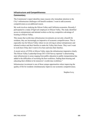  
IBRC	
  FINAL	
  REPORT	
  	
   105	
  
Infrastructure	
  and	
  Competitiveness	
  
Commentary	
  	
  
The Commission’s report identifies many reasons why immediate attention to the
City’s infrastructure challenges will benefit residents. I want to add economic
competitiveness as an additional reason.
My work involves studying the Silicon Valley and California economies. Recently I
participated in a study of high tech employers in Silicon Valley. The study identified
access to entrepreneurs and talented workers as the key competitive advantage of
locating in Silicon Valley.
This means that world-class infrastructure investments are not only a benefit for
residents, they are increasingly an imperative of economic competitiveness. This is
especially true for Silicon Valley where we are striving to attract entrepreneurs and
talented workers and their families to make the Valley their home. They won’t want
to work here if they don’t want to live here and raise their families.
A recent survey of CEOs in Silicon Valley states the infrastructure imperative clearly.
The Silicon Valley Leadership Group 2011 CEO Survey reported “a deteriorating
state infrastructure in areas ranging from public education to public transportation has
added to the difficulties of recruiting the best workforce, finding them housing and
educating their children to be tomorrow’s world-class workforce.”
Infrastructure investment is one of those unique opportunities where improving the
quality of life for residents simultaneously improves our economic competitiveness.
Stephen Levy
	
  
 