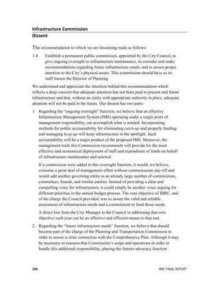  
	
   IBRC	
  FINAL	
  REPORT	
  	
  106	
  
Infrastructure	
  Commission	
  
Dissent	
  	
  
The recommendation to which we are dissenting reads as follows:
1-4 Establish a permanent public commission, appointed by the City Council, to
give ongoing oversight to infrastructure maintenance, to consider and make
recommendations regarding future infrastructure needs, and to assure proper
attention to the City’s physical assets. This commission should have as its
staff liaison the Director of Planning
We understand and appreciate the intention behind this recommendation which
reflects a deep concern that adequate attention has not been paid to present and future
infrastructure and that, without an entity with appropriate authority in place, adequate
attention will not be paid in the future. Our dissent has two parts:
1. Regarding the “ongoing oversight” function, we believe that an effective
Infrastructure Management System (IMS) operating under a single point of
management responsibility can accomplish what is needed. Incorporating
methods for public accountability for eliminating catch-up and properly funding
and managing keep-up will keep infrastructure in the spotlight. Such
accountability will be a major product of the proposed IMS. Moreover, the
management tools this Commission recommends will provide for the most
effective and economical deployment of staff and expenditure of funds on behalf
of infrastructure maintenance and renewal.
If a commission were added to this oversight function, it would, we believe,
consume a great deal of management effort without commensurate pay-off and
would add another governing entity to an already large number of commissions,
committees, boards, and similar entities. Instead of providing a clear and
compelling voice for infrastructure, it could simply be another voice arguing for
different priorities in the annual budget process. The core objective of IBRC, and
of the charge the Council provided, was to assure the valid and reliable
assessment of infrastructure needs and a commitment to fund those needs.
A direct line from the City Manager to the Council in addressing that core
objective each year can be an effective and efficient means to that end.
2. Regarding the “future infrastructure needs” function, we believe that should
become part of the charge of the Planning and Transportation Commission in
order to assure a close connection with the Comprehensive Plan. Although it may
be necessary to reassess that Commission’s scope and operations in order to
handle this additional responsibility, placing the futures advocacy function
 