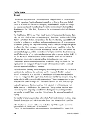  
	
   IBRC	
  FINAL	
  REPORT	
  	
  108	
  
Public	
  Safety	
  
Dissent	
  
	
  
I believe that the commission’s recommendation for replacement of Fire Stations #3
and #4 is premature. Additional evaluation needs to be done to determine the full
extent of infrastructure for fire and emergency services (which may be much larger,
and require significantly more funding). Given the imminent restructuring of Fire
Services under the Public Safety department, the recommendation is best left to that
department.
The Fire Stations (FS) #3 and #4 are clearly in need of money in order to make them
safer and more efficient in the event of emergency. Based on a study done in 2005 by
the Fire Department itself, it was estimated that these two building required $14.2M
in capital to replace them with larger and more modern structures. It is premature to
recommend spending this large sum of money without first considering other options
to enhance the City’s emergency response and public safety capability, options that
the IBRC has not had time to address. Additionally, there are other Fire Stations that
are in need of upgrade, update, consolidation31
	
  or replacement that should be visibly
identified on the list of city projects and considered prior to seeking funding for FS #3
and #4. We should better understand and disclose to the public the full extent of
infrastructure needs prior to seeking funding for this first, necessary part.
Furthermore, with the announcement of the new Public Safety function in the City
organization, any changes to fire/public safety infrastructure should be addressed
after any organizational changes are done.
The Fire Stations currently house emergency medical response teams and facilities in
addition to the traditional fire equipment and fire personnel. The City auditor’s
report32 is instructive in its reporting of services provided by the Fire Department
over a one year period. That report states that there were 182 fire incidents during that
period, of which 11 were residential structure fires. This corresponds to an incident
every 48 hours on the average, and a residential structure fire once every 33 days.
Medical response, on the other hand had 4432 incidents over the same one-year
period, or about 12 incidents per day on average. Clearly medical response is the
considerably more frequently needed service. Emergency medical response has
increased at a rate of 5% per year since 2000, whereas fire response has declined
slightly.
The number of emergency medical calls is high. We wish to optimize response times
for medical emergencies. I ask the question: Is our emergency medical capability
	
  	
  	
  	
  	
  	
  	
  	
  	
  	
  	
  	
  	
  	
  	
  	
  	
  	
  	
  	
  	
  	
  	
  	
  	
  	
  	
  	
  	
  	
  	
  	
  	
  	
  	
  	
  	
  	
  	
  	
  	
  	
  	
  	
  	
  	
  	
  	
  	
  	
  	
  	
  	
  	
  	
  	
  
31
The “Fire Services Utilization and Resources Study, Final Report,” January 2011 recommends
consolidation of Fire Stations 2 and 5, as one example.
32
City of Palo Alto, Service Efforts and Accomplishments Report for Fiscal 2010.” January 2011
 