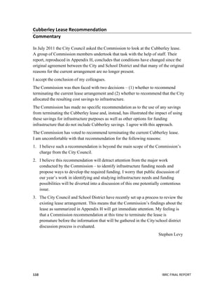  
	
   IBRC	
  FINAL	
  REPORT	
  	
  110	
  
Cubberley	
  Lease	
  Recommendation	
  
Commentary	
  
	
  
In July 2011 the City Council asked the Commission to look at the Cubberley lease.
A group of Commission members undertook that task with the help of staff. Their
report, reproduced in Appendix H, concludes that conditions have changed since the
original agreement between the City and School District and that many of the original
reasons for the current arrangement are no longer present.
I accept the conclusion of my colleagues.
The Commission was then faced with two decisions – (1) whether to recommend
terminating the current lease arrangement and (2) whether to recommend that the City
allocated the resulting cost savings to infrastructure.
The Commission has made no specific recommendation as to the use of any savings
from terminating the Cubberley lease and, instead, has illustrated the impact of using
these savings for infrastructure purposes as well as other options for funding
infrastructure that do not include Cubberley savings. I agree with this approach.
The Commission has voted to recommend terminating the current Cubberley lease.
I am uncomfortable with that recommendation for the following reasons:
1. I believe such a recommendation is beyond the main scope of the Commission’s
charge from the City Council.
2. I believe this recommendation will detract attention from the major work
conducted by the Commission – to identify infrastructure funding needs and
propose ways to develop the required funding. I worry that public discussion of
our year’s work in identifying and studying infrastructure needs and funding
possibilities will be diverted into a discussion of this one potentially contentious
issue.
3. The City Council and School District have recently set up a process to review the
existing lease arrangement. This means that the Commission’s findings about the
lease as summarized in Appendix H will get immediate attention. My feeling is
that a Commission recommendation at this time to terminate the lease is
premature before the information that will be gathered in the City/school district
discussion process is evaluated.
Stephen Levy
	
  	
  
 