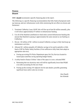  
IBRC	
  FINAL	
  REPORT	
  	
   111	
  
Finance	
  	
  	
  	
  	
  	
  	
  	
  
Dissent	
  
IBRC should recommend a specific financing plan in the report.
The following is a specific financing recommendation that fully funds all proposed catch-
up, keep-up, and new infrastructure work while minimizing the net effect on citizens and
businesses:
1. Terminate Cubberley Lease ASAP: this will free up at least $6 million annually, plus
it will relieve approximately $7 million in infrastructure backlog.
2. Use all of the Stanford contribution to fund entire current Infrastructure backlog (the
amount that Stanford is paying is approximately the same amount as our backlog ex-
Cubberley).
3. Devote ~$2 million of $6+ million in annual Cubberley savings to fully fund keep-up
maintenance activities;
4. Allocate $4+ million annually of Cubberley savings to be used to partially or fully
fund a COP for Public Safety facilities (if not sufficient to fully fund, then adopt an
appropriate sales tax);
a. Freeing up existing PA Police Department space for City Services located in
leased space (and thus saving operating budget funds);
5. A utility bond to finance Utilities’ share of the space in a new, relocated MSC
a. Reiterating that our electricity rates will still be significantly lower than PG&E
even after accounting for this new bond
b. Freeing up the existing 101-adjacent site for auto dealers, possibly generating
significant lease and/or sales tax revenue
Alex Panelli
Jim Schmidt
	
  	
  
 