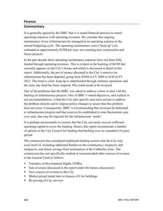  
	
   IBRC	
  FINAL	
  REPORT	
  	
  112	
  
Finance	
  	
  
Commentary	
  	
  
It is generally agreed by the IBRC that it is sound financial practice to match
operating expenses with operating revenues. We consider that ongoing
maintenance of our infrastructure be managed as an operating expense in the
annual budgeting cycle. The operating maintenance costs (“keep up”) are
estimated at approximately $33M per year, not counting new construction and
future projects.
In the past decade these operating maintenance expenses have not been fully
funded through operating revenues. This is evident in the backlog of $41M that
currently appears on the City’s books and which is discussed in detail in this
report. Additionally, the pot of money allocated in the City’s reserves for
infrastructure has been depleted, going from $36M in FY 2004 to $1M in FY
2012. The trend is clear: keep up is underfunded through ordinary operations and
the rainy day fund has been emptied. This trend needs to be reversed.
One of the problems that the IBRC was asked to address is how to deal with the
backlog of infrastructure projects. One of IBRC’s stated objectives, and explicit in
our recommendations, is that the City take specific near term actions to address
the problem directly and to impose policy changes to assure that this problem
does not recur. Consequently, IBRC is recommending that revenues be dedicated
to infrastructure projects and that reserves be established to treat fluctuations year
over year, that may be required for the infrastructure ‘needs.’
It is perhaps unreasonable to assume that the City can easily recover sufficient
operating capital to cover the backlog. Hence, this report recommends a number
of options to the City Council for funding that backlog over an extended (10-year)
period.
The commission has considered traditional funding sources that the City may
avail itself of, including additional burden on the constituency: taxpayers and
ratepayers, and future savings from termination of the Cubberley lease. The
commission has not specifically studied or recommended other sources of revenue
to the General Fund as follows:
 Transfers of Development Rights (TDRs)
 Sale of assets (discussed in the report under the futures discussion)
 New sources of revenue to the City
 Market priced rental rates to leasees of City buildings
 Re-pricing of City services
 