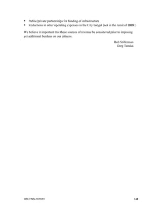  
IBRC	
  FINAL	
  REPORT	
  	
   113	
  
 Public/private partnerships for funding of infrastructure
 Reductions in other operating expenses in the City budget (not in the remit of IBRC)
We believe it important that these sources of revenue be considered prior to imposing
yet additional burdens on our citizens.
Bob Stillerman
Greg Tanaka
 