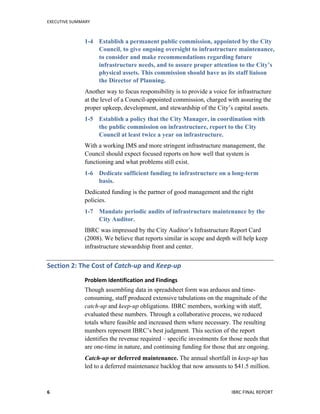 EXECUTIVE	
  SUMMARY	
  
IBRC	
  FINAL	
  REPORT	
  	
  6	
  
1-4 Establish a permanent public commission, appointed by the City
Council, to give ongoing oversight to infrastructure maintenance,
to consider and make recommendations regarding future
infrastructure needs, and to assure proper attention to the City’s
physical assets. This commission should have as its staff liaison
the Director of Planning.
Another way to focus responsibility is to provide a voice for infrastructure
at the level of a Council-appointed commission, charged with assuring the
proper upkeep, development, and stewardship of the City’s capital assets.
1-5 Establish a policy that the City Manager, in coordination with
the public commission on infrastructure, report to the City
Council at least twice a year on infrastructure.
With a working IMS and more stringent infrastructure management, the
Council should expect focused reports on how well that system is
functioning and what problems still exist.
1-6 Dedicate sufficient funding to infrastructure on a long-term
basis.
Dedicated funding is the partner of good management and the right
policies.
1-7 Mandate periodic audits of infrastructure maintenance by the
City Auditor.
IBRC was impressed by the City Auditor’s Infrastructure Report Card
(2008). We believe that reports similar in scope and depth will help keep
infrastructure stewardship front and center.
Section	
  2:	
  The	
  Cost	
  of	
  Catch-­‐up	
  and	
  Keep-­‐up	
  
Problem	
  Identification	
  and	
  Findings	
  
Though assembling data in spreadsheet form was arduous and time-
consuming, staff produced extensive tabulations on the magnitude of the
catch-up and keep-up obligations. IBRC members, working with staff,
evaluated these numbers. Through a collaborative process, we reduced
totals where feasible and increased them where necessary. The resulting
numbers represent IBRC’s best judgment. This section of the report
identifies the revenue required – specific investments for those needs that
are one-time in nature, and continuing funding for those that are ongoing.
Catch-up or deferred maintenance. The annual shortfall in keep-up has
led to a deferred maintenance backlog that now amounts to $41.5 million.
 