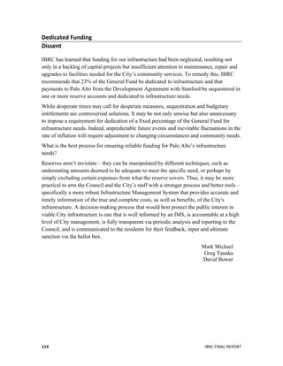  
	
   IBRC	
  FINAL	
  REPORT	
  	
  114	
  
Dedicated	
  Funding	
  
Dissent	
  
IBRC has learned that funding for our infrastructure had been neglected, resulting not
only in a backlog of capital projects but insufficient attention to maintenance, repair and
upgrades to facilities needed for the City’s community services. To remedy this, IBRC
recommends that 23% of the General Fund be dedicated to infrastructure and that
payments to Palo Alto from the Development Agreement with Stanford be sequestered in
one or more reserve accounts and dedicated to infrastructure needs.
While desperate times may call for desperate measures, sequestration and budgetary
entitlements are controversial solutions. It may be not only unwise but also unnecessary
to impose a requirement for dedication of a fixed percentage of the General Fund for
infrastructure needs. Indeed, unpredictable future events and inevitable fluctuations in the
rate of inflation will require adjustment to changing circumstances and community needs.
What is the best process for ensuring reliable funding for Palo Alto’s infrastructure
needs?
Reserves aren’t inviolate – they can be manipulated by different techniques, such as
understating amounts deemed to be adequate to meet the specific need, or perhaps by
simply excluding certain expenses from what the reserve covers. Thus, it may be more
practical to arm the Council and the City’s staff with a stronger process and better tools –
specifically a more robust Infrastructure Management System that provides accurate and
timely information of the true and complete costs, as well as benefits, of the City's
infrastructure. A decision-making process that would best protect the public interest in
viable City infrastructure is one that is well informed by an IMS, is accountable at a high
level of City management, is fully transparent via periodic analysis and reporting to the
Council, and is communicated to the residents for their feedback, input and ultimate
sanction via the ballot box.
Mark Michael
Greg Tanaka
David Bower
 
