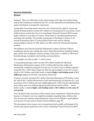  
IBRC	
  FINAL	
  REPORT	
  	
   115	
  
Revenue	
  Dedication	
  
Dissent	
  
	
  
Summary: There are sufficiently serious shortcomings in the logic and numbers being
used by the Commission to determine the 23% revenue dedication recommendation being
made in this Report to prompt this commentary.
Among other forecasting analysis decisions, the Commission has opted to assume and
present all financial data in current 2011-dollars over the projected 25-year period. Actual
inflation factors used by the City in its Long Range Financial Forecast (LRFF) assume
higher inflation in costs than in revenues, which results in extended/expanding future
operating cash shortfalls. The possible consequences of the Report’s choices to not
present the potential effects of varied inflation factors may result in funding
recommendations that do not fully address nor fully correct the infrastructure backlog
problem.
The problems arise from the projected infrastructure expense and future inflation
assumptions and one-time starting data used in initial determinations regarding funding
gaps, and the lack of adequate scenarios testing, to this point, to validate or refine these
foundational gap assumptions and resulting recommendations.
Key examples are (refer to table 1-1 and its notes):
1) using (and projecting) a static one-time 2011-dollars number for Operating
Maintenance infrastructure expense of $15.2 million (that has been simply-and-
mechanically straight-line projected over the next 25 years) versus an inflation	
  adjusted
(using the City’s 4.24% factor) figure (in effect for and averaged over the first 5 years)
which is $16.5 million, and which results in implied higher cash funding needs of $1.3
million per year (over the first 5 year period, alone), and
2) using a currently calculated 2011-dollars Operating Maintenance/CIP backlog “catch-
up” total of $41.5 million that has been evenly-and-mechanically divided into ten 1 year
increments of $4.15 million per year) versus applying the 3.90% City-provided inflation
factor which sums to an inflation-adjusted projected total of $49.6 million…. which
further results in implied higher cash funding needs of $8.1 million over the same 10
year period.
Thus, the Report does not present a fully-accurate more-comprehensive financial analysis
because it is limited to one very simplistic assumption regarding future inflation; that
City revenues and expenses (and infrastructure costs) are non-inflated or equal-inflated
over the next 25 years (refer to Finance Section-Inflation, page 70).
This presentation choice passes over-or-around actual and available staff-prepared City
revenue and expense projections in the current Long Range Financial Forecast (LRFF)
 