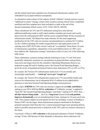  
	
   IBRC	
  FINAL	
  REPORT	
  	
  116	
  
and the related actual and compiled costs of projected infrastructure outlays with
embedded City-accepted inflation assumptions.
As alternatives-and-evidence of the impacts of both “inflation” timings and new sources
“additional revenues” timings, certain select scenarios testing extracts from a simplified-
modified cash flow template have been included in a table at the end of this
dissent/commentary (block corners A152, A184, AD152, AD184).
These calculations for 23% and 25% dedication testing have only had one
addition/modification made to staff-vetted numbers (numbers previously and exactly
drawn from the staff-prepared LRFF and the newly-compiled Public Works inventory-of-
infrastructure-needs). The Report has made reference for the need (supporting
justification for the 3/8% sales tax increase recommendation) to continue $4.15 million
(in 2011 dollars) spending for smaller-unspecified new-and-replacement in the 10
outlying years (2022-2031) after current “catch-up” is completed. Those future 10 years
of infrastructure expenditure, adjusted by a City-used inflation factor of 3.90%, have
been added to the “dedications testings” noted above (refer to Lines 162 of the following
table items).
These rudimentary scenarios testings indicate (referring to Lines 171 and 184) some
potentially substantial variations (or uncertainties) in projected future cash positions
(near-term and longer-term) for the cumulative Operating Maintenance Reserve (as
proposed on page 89) and its funding source, the General Fund Operating Budget…..
given the levels of hypothetical General Fund revenue dedications (23% or 24% or 25%).
By example, the Version 23% infrastructure needs (Line 171) are initially and
increasingly underfunded…. “catch-up” never gets “caught up”.
By example, the Version 25% infrastructure needs (Line 171) successfully builds cash
reserves for infrastructure, but at substantial ($10-12 million levels) added deficit
pressures to near-term General Fund Operating Budget cash projections.
By example, if BOTH the 3/8% sales tax increase is approved-and-fully contributive
starting in year 2013 AND the FULL realization of “Cubberley savings” is applied to
“back-fill” the General Fund Operating Budget “cash holes” starting in FY 2015, then…..
all other factors being stable…..the City’s long-term General Fund cash position
improves dramatically over an extended period of time, starting 8 to 10 years out (Lines
184). This scenario implies several options for the City including: a source of funding to
finance COP’s for the larger, future Infrastructure projects mentioned in the Report,
potential structural relief from the City’s current projected longer-term operating deficits,
and/or a possible sunset provision or reduction in the 3/8% sales tax increase sometime in
the future.
Conversely, if there is ANY reduction in the projected realization of future “Cubberley
savings” (Lines 180) because of other demands or allocations, those reductions will
 