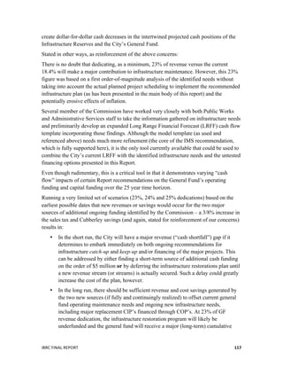  
IBRC	
  FINAL	
  REPORT	
  	
   117	
  
create dollar-for-dollar cash decreases in the intertwined projected cash positions of the
Infrastructure Reserves and the City’s General Fund.
Stated in other ways, as reinforcement of the above concerns:
There is no doubt that dedicating, as a minimum, 23% of revenue versus the current
18.4% will make a major contribution to infrastructure maintenance. However, this 23%
figure was based on a first order-of-magnitude analysis of the identified needs without
taking into account the actual planned project scheduling to implement the recommended
infrastructure plan (as has been presented in the main body of this report) and the
potentially erosive effects of inflation.
Several member of the Commission have worked very closely with both Public Works
and Administrative Services staff to take the information gathered on infrastructure needs
and preliminarily develop an expanded Long Range Financial Forecast (LRFF) cash flow
template incorporating those findings. Although the model template (as used and
referenced above) needs much more refinement (the core of the IMS recommendation,
which is fully supported here), it is the only tool currently available that could be used to
combine the City’s current LRFF with the identified infrastructure needs and the untested
financing options presented in this Report.
Even though rudimentary, this is a critical tool in that it demonstrates varying “cash
flow” impacts of certain Report recommendations on the General Fund’s operating
funding and capital funding over the 25 year time horizon.
Running a very limited set of scenarios (23%, 24% and 25% dedications) based on the
earliest possible dates that new revenues or savings would occur for the two major
sources of additional ongoing funding identified by the Commission – a 3/8% increase in
the sales tax and Cubberley savings (and again, stated for reinforcement of our concerns)
results in:
 In the short run, the City will have a major revenue (“cash shortfall”) gap if it
determines to embark immediately on both ongoing recommendations for
infrastructure catch-up and keep-up and/or financing of the major projects. This
can be addressed by either finding a short-term source of additional cash funding
on the order of $5 million or by deferring the infrastructure restorations plan until
a new revenue stream (or streams) is actually secured. Such a delay could greatly
increase the cost of the plan, however.
 In the long run, there should be sufficient revenue and cost savings generated by
the two new sources (if fully and continuingly realized) to offset current general
fund operating maintenance needs and ongoing new infrastructure needs,
including major replacement CIP’s financed through COP’s. At 23% of GF
revenue dedication, the infrastructure restoration program will likely be
underfunded and the general fund will receive a major (long-term) cumulative
 