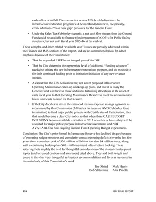  
	
   IBRC	
  FINAL	
  REPORT	
  	
  118	
  
cash-inflow windfall. The reverse is true at a 25% level dedication – the
infrastructure restoration program will be overfunded and will, reciprocally,
create additional “cash flow gap” pressures for the General Fund
 Under the Sales Tax/Cubberley scenario, a net cash flow stream from the General
Fund could be available to finance (fund repayment of) COP’s for Public Safety
structures, but not until fiscal year 2015-16 at the earliest.
These complex-and-inter-related “available cash” issues are partially addressed within
the Finance and IMS sections of the Report, and are re-summarized below for added
emphasis because of their importance:
 That the expanded LRFF be an integral part of the IMS.
 That the City determine the appropriate level of additional “funding advances”
needed to initiate the new infrastructure restorations program, and the method(s)
for their continued funding prior to institution/initiation of any new revenue
streams.
 A caveat that the 23% dedication may not cover proposed infrastructure
Operating Maintenance catch-up and keep-up plans, and that it is likely the
General Fund will have to make additional balancing allocations at the onset of
each fiscal year to the Operating Maintenance Reserve to meet the recommended
lower limit cash balance for that Reserve.
 If the City decides to utilize the enhanced revenue/expense savings approach as
recommend by this Commission (3/8%sales tax increase AND Cubberley lease
termination) to fund major public projects with Certificates of Participation, then
that should become a clear City policy so that when those CASH BUDGET
INFUSIONS become available – whether in 2015 or earlier or later – they will be
allocated for major public purpose infrastructure investment, and NOT
AVAILABLE to fund ongoing General Fund Operating Budget expenditures.
Conclusion: The City’s prior formal Infrastructure Reserve has declined (in part because
of operating budget pressures and cumulative annual operating deficits) over the last few
years from a one-time peak of $36 million in 2004 to less than $4 million today, along
with a continuing build-up to a $40+ million current infrastructure backlog. These
sobering facts amplify the need for thoughtful consideration of the dissent counter-point
topics (and increased cautions and awareness) cited above. They add both weight and
pause to the other very thoughtful references, recommendations and facts as presented in
the main body of this Commission’s work.
Jim Olstad Mark Harris
Bob Stillerman Alex Panelli
 