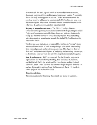   	
   EXECUTIVE	
  SUMMARY	
  
IBRC	
  FINAL	
  REPORT	
  	
   7	
  
If unattended, this backlog will result in increased maintenance costs,
shortened component lives, and increased emergency repairs. A complete
list of catch-up items appears in section 2. IBRC recommends that the
catch-up needs be addressed at approximately $4.2 million per year over
the next ten years. Thereafter, this same amount should be devoted to the
other new & replacement needs that are anticipated.
Keep-up or annual maintenance. The 2011–12 budget allocates
$30.0 million to operating maintenance and the CIP (Capital Improvement
Projects). Commission-assembled data, however, indicates that to truly
“keep up,” the total should be $32.2 million per year. At 2012 funding
rates, this results in an estimated annual shortfall of $2.2 million into the
foreseeable future.
The keep-up need includes an average of $1.5 million in “pop-up” items
introduced in the midst of each average budget year which take funding
from planned projects and create more catch-up. This figure is derived
from staff analysis of several years of budgeting and spending; on average,
$1.5 million a year has been allocated for projects not initially budgeted.
New & replacement. IBRC recommends five facilities for upgrade or
replacement: the Public Safety Building, Fire Stations 3 (Rinconada)
and 4 (Mitchell Park), the Municipal Services Center, and the Animal
Services Center. These facilities are listed as “major projects” in table 1-1
and are discussed in sections 3 and 4 of this report. Table 1-1 also lists
“other projects” for action after 2021.
Recommendations	
  
Recommendations for financing these needs are found in section 5.
 