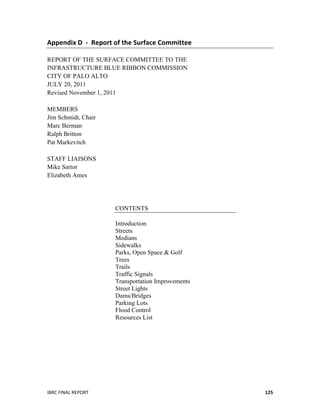   	
   	
  
IBRC	
  FINAL	
  REPORT	
   125	
  
Appendix	
  D	
  	
  -­‐	
  	
  Report	
  of	
  the	
  Surface	
  Committee	
  
	
  
REPORT OF THE SURFACE COMMITTEE TO THE
INFRASTRUCTURE BLUE RIBBON COMMISSION
CITY OF PALO ALTO
JULY 20, 2011
Revised November 1, 2011
MEMBERS
Jim Schmidt, Chair
Marc Berman
Ralph Britton
Pat Markevitch
STAFF LIAISONS
Mike Sartor
Elizabeth Ames
CONTENTS
Introduction
Streets
Medians
Sidewalks
Parks, Open Space & Golf
Trees
Trails
Traffic Signals
Transportation Improvements
Street Lights
Dams/Bridges
Parking Lots
Flood Control
Resources List
 