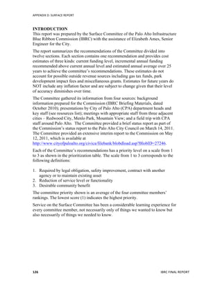 APPENDIX	
  D:	
  SURFACE	
  REPORT	
  
	
   IBRC	
  FINAL	
  REPORT	
  	
  126	
  
INTRODUCTION
This report was prepared by the Surface Committee of the Palo Alto Infrastructure
Blue Ribbon Commission (IBRC) with the assistance of Elizabeth Ames, Senior
Engineer for the City.
The report summarizes the recommendations of the Committee divided into
twelve sections. Each section contains one recommendation and provides cost
estimates of three kinds: current funding level, incremental annual funding
recommended above current annual level and estimated annual average over 25
years to achieve the committee’s recommendations. These estimates do not
account for possible outside revenue sources including gas tax funds, park
development impact fees and miscellaneous grants. Estimates for future years do
NOT include any inflation factor and are subject to change given that their level
of accuracy diminishes over time.
The Committee gathered its information from four sources: background
information prepared for the Commission (IBRC Briefing Materials, dated
October 2010); presentations by City of Palo Alto (CPA) department heads and
key staff (see resources list); meetings with appropriate staff from three adjacent
cities – Redwood City, Menlo Park, Mountain View; and a field trip with CPA
staff around Palo Alto. The Committee provided a brief status report as part of
the Commission’s status report to the Palo Alto City Council on March 14, 2011.
The Committee provided an extensive interim report to the Commission on May
12, 2011, which is available at
http://www.cityofpaloalto.org/civica/filebank/blobdload.asp?BlobID=27246.
Each of the Committee’s recommendations has a priority level on a scale from 1
to 3 as shown in the prioritization table. The scale from 1 to 3 corresponds to the
following definitions:
1. Required by legal obligation, safety improvement, contract with another
agency or to maintain existing asset
2. Reduction of service level or functionality
3. Desirable community benefit
The committee priority shown is an average of the four committee members’
rankings. The lowest score (1) indicates the highest priority.
Service on the Surface Committee has been a considerable learning experience for
every committee member, not necessarily only of things we wanted to know but
also necessarily of things we needed to know.
 
