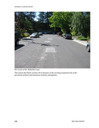 APPENDIX	
  D:	
  SURFACE	
  REPORT	
  
	
   IBRC	
  FINAL	
  REPORT	
  	
  128	
  
PCI score of 60: McKellar Lane
The reason this block scored a 60 is because of the raveling (exposed rock at the
pavement surface) and numerous trenches and patches.
 