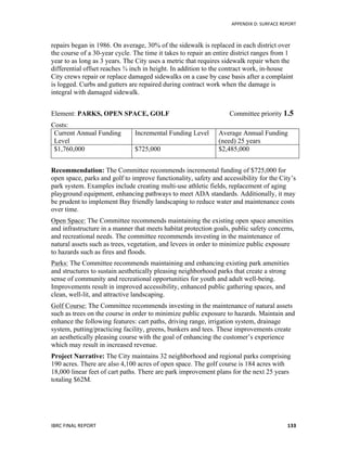  	
   APPENDIX	
  D:	
  SURFACE	
  REPORT	
  
IBRC	
  FINAL	
  REPORT	
  	
   133	
  
repairs began in 1986. On average, 30% of the sidewalk is replaced in each district over
the course of a 30-year cycle. The time it takes to repair an entire district ranges from 1
year to as long as 3 years. The City uses a metric that requires sidewalk repair when the
differential offset reaches ¾ inch in height. In addition to the contract work, in-house
City crews repair or replace damaged sidewalks on a case by case basis after a complaint
is logged. Curbs and gutters are repaired during contract work when the damage is
integral with damaged sidewalk.
Element: PARKS, OPEN SPACE, GOLF Committee priority 1.5
Costs:
Current Annual Funding
Level
Incremental Funding Level Average Annual Funding
(need) 25 years
$1,760,000 $725,000 $2,485,000
Recommendation: The Committee recommends incremental funding of $725,000 for
open space, parks and golf to improve functionality, safety and accessibility for the City’s
park system. Examples include creating multi-use athletic fields, replacement of aging
playground equipment, enhancing pathways to meet ADA standards. Additionally, it may
be prudent to implement Bay friendly landscaping to reduce water and maintenance costs
over time.
Open Space: The Committee recommends maintaining the existing open space amenities
and infrastructure in a manner that meets habitat protection goals, public safety concerns,
and recreational needs. The committee recommends investing in the maintenance of
natural assets such as trees, vegetation, and levees in order to minimize public exposure
to hazards such as fires and floods.
Parks: The Committee recommends maintaining and enhancing existing park amenities
and structures to sustain aesthetically pleasing neighborhood parks that create a strong
sense of community and recreational opportunities for youth and adult well-being.
Improvements result in improved accessibility, enhanced public gathering spaces, and
clean, well-lit, and attractive landscaping.
Golf Course: The Committee recommends investing in the maintenance of natural assets
such as trees on the course in order to minimize public exposure to hazards. Maintain and
enhance the following features: cart paths, driving range, irrigation system, drainage
system, putting/practicing facility, greens, bunkers and tees. These improvements create
an aesthetically pleasing course with the goal of enhancing the customer’s experience
which may result in increased revenue.
Project Narrative: The City maintains 32 neighborhood and regional parks comprising
190 acres. There are also 4,100 acres of open space. The golf course is 184 acres with
18,000 linear feet of cart paths. There are park improvement plans for the next 25 years
totaling $62M.
 