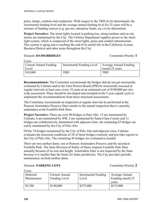 APPENDIX	
  D:	
  SURFACE	
  REPORT	
  
	
   IBRC	
  FINAL	
  REPORT	
  	
  136	
  
poles, lamps, conduits and conductors. With respect to the TBD (to be determined), the
incremental funding level and the average annual funding level for 25 years will be a
mixture of funding sources (e.g. gas tax, enterprise funds, etc.) to be determined.
Project Narrative: The street lights located in parking lots, along medians and on city
streets are maintained by the City. The Utilities Department supplies power to the street
light system, which is comprised of the street lights, poles and conduit infrastructure.
This system is aging and is reaching the end of its useful life in the California Avenue
Business District and other areas throughout the City.
Element: DAMS/BRIDGES Committee Priority 1
Costs:
Current Annual Funding
Level
Incremental Funding Level Average Annual Funding
(need) 25 years
$10,000 TBD TBD
Recommendation: The Committee recommends the bridges that do not get structurally
evaluated by Caltrans and/or the Joint Powers Board (JPB) be structurally assessed at
regular intervals at least once every 10 years at an estimated cost of $100,000 per city-
wide assessment. Plans should be developed and included in the 5 year capital cycle to
implement the recommendations from these structural assessments.
The Committee recommends an inspection at regular intervals be performed at the
Pearson Arastradero Preserve Dam similar to the annual inspection that is currently
undertaken at the Foothills Park Dam.
Project Narrative: There are over 90 bridges in Palo Alto. 13 are maintained by
Caltrans, 4 are maintained by JPB, 3 are maintained by Santa Clara County and 11
bridges are collaboratively maintained with adjacent cities, the remaining 63 bridges are
solely maintained by the City of Palo Alto.
Of the 74 bridges maintained by the City of Palo Alto and adjacent cities, Caltrans
evaluates the structural conditions of 28 of those bridges routinely and provides reports to
the City of Palo Alto. The remaining 46 bridges are evaluated as needed.
There are two earthen dams; one at Pearson Arastradero Preserve and the second at
Foothills Park. The State Division of Safety of Dams inspects Foothills Park Dam
annually because of its size and height. Arastradero Dam is not inspected by the State
because it is smaller than the limits for State jurisdiction. The City provides periodic
maintenance on both earthen dams.
Element: PARKING LOTS Committee Priority 2
Costs:
Deferred
Maintenance
Current Annual
Funding Level
Incremental Funding
Level
Average Annual
Funding (need) 25
years
$3.2M $140,000 $375,000 $515,000
 