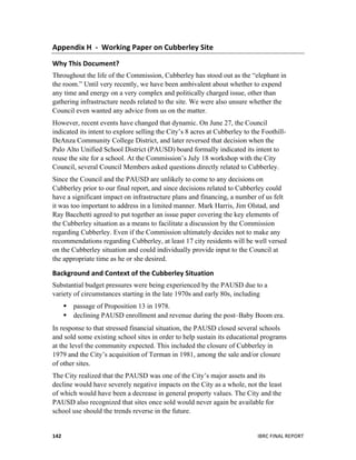  
	
   IBRC	
  FINAL	
  REPORT	
  	
  142	
  
Appendix	
  H	
  	
  -­‐	
  	
  Working	
  Paper	
  on	
  Cubberley	
  Site	
  
Why	
  This	
  Document?	
  
Throughout the life of the Commission, Cubberley has stood out as the “elephant in
the room.” Until very recently, we have been ambivalent about whether to expend
any time and energy on a very complex and politically charged issue, other than
gathering infrastructure needs related to the site. We were also unsure whether the
Council even wanted any advice from us on the matter.
However, recent events have changed that dynamic. On June 27, the Council
indicated its intent to explore selling the City’s 8 acres at Cubberley to the Foothill-
DeAnza Community College District, and later reversed that decision when the
Palo Alto Unified School District (PAUSD) board formally indicated its intent to
reuse the site for a school. At the Commission’s July 18 workshop with the City
Council, several Council Members asked questions directly related to Cubberley.
Since the Council and the PAUSD are unlikely to come to any decisions on
Cubberley prior to our final report, and since decisions related to Cubberley could
have a significant impact on infrastructure plans and financing, a number of us felt
it was too important to address in a limited manner. Mark Harris, Jim Olstad, and
Ray Bacchetti agreed to put together an issue paper covering the key elements of
the Cubberley situation as a means to facilitate a discussion by the Commission
regarding Cubberley. Even if the Commission ultimately decides not to make any
recommendations regarding Cubberley, at least 17 city residents will be well versed
on the Cubberley situation and could individually provide input to the Council at
the appropriate time as he or she desired.
Background	
  and	
  Context	
  of	
  the	
  Cubberley	
  Situation	
  
Substantial budget pressures were being experienced by the PAUSD due to a
variety of circumstances starting in the late 1970s and early 80s, including
 passage of Proposition 13 in 1978.
 declining PAUSD enrollment and revenue during the post–Baby Boom era.
In response to that stressed financial situation, the PAUSD closed several schools
and sold some existing school sites in order to help sustain its educational programs
at the level the community expected. This included the closure of Cubberley in
1979 and the City’s acquisition of Terman in 1981, among the sale and/or closure
of other sites.
The City realized that the PAUSD was one of the City’s major assets and its
decline would have severely negative impacts on the City as a whole, not the least
of which would have been a decrease in general property values. The City and the
PAUSD also recognized that sites once sold would never again be available for
school use should the trends reverse in the future.
 