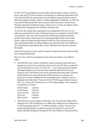   	
   APPENDIX	
  H:	
  CUBBERLEY	
  
IBRC	
  FINAL	
  REPORT	
  	
   143	
  
In 1987, the City put Measure B on the ballot with the intent to create a 5 percent
utility users tax (UUT) that would be used primarily to fund lease payments by the
City to the PAUSD for unused school sites (Cubberley being the premier site) of
about $4.0 million annually, with $2.7 million applicable to Cubberley. In 1989, the
City and PAUSD entered into what is known as the Lease and Covenant Not to
Develop Agreement (Cubberley Lease), which covers a variety of complex clauses
including lease arrangements at Cubberley and other sites.
At the time the original lease negotiations were taking place, the City was in a
relatively good position in terms of financial capacity as compared to the PAUSD’s
circumstances. The Lease and Covenant Not to Develop arrangement had the
benefit of providing a major injection of operating budget money to the school
district, while providing corollary benefits to the City such as preserving open
space and playing fields, providing childcare sites and protection from liability for
new infrastructure requirements (how ironic!) had these sites then been sold and
developed.
Flash forward nearly 25 years and the respective financial situations and site needs
have changed dramatically.
Here are a few of the key developments that make the situation very different
today:
 The PAUSD is now a Basic Aid District, which essentially means that local
property tax revenue far exceeds the amount of revenue the State is required to
provide the district in excess of “basic aid” – a very small amount per student.
Although property tax revenue has been somewhat affected by the recent
financial crisis, PAUSD has not seen the reductions that many other California
school districts have encountered and is likely poised to see property tax
increases in excess of inflation for the foreseeable future. Property taxes are
budgeted to provide about 73 percent of the PAUSD’s general fund revenue in
2011–12, or about $114 million out of a $159 million budget. The remainder is
accounted for as follows:
Federal funds: 3 percent
Local income: 5 percent
Lease revenue: 6 percent
Parcel tax: 7 percent
State income: 6 percent
 The district has received approval from the voters for more than $500 million
(Measure B in 1995 and Measure A in 2008) and a $600 parcel tax (Measure A
in 2010) generating about $11–12 million annually, or about 7 percent of its
annual operating budget. In addition, parents provide gifts in excess of $2
million annually through the foundation Palo Alto Partners in Education (PiE).
 