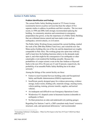   	
   EXECUTIVE	
  SUMMARY	
  
IBRC	
  FINAL	
  REPORT	
  	
   9	
  
Section	
  3:	
  Public	
  Safety	
  
Problem	
  Identification	
  and	
  Findings	
  
The current Public Safety Building located at 275 Forest Avenue
(customarily known as police services) has been the subject of five
separate studies to address its problems and their remedies. The two most
recent, in 1998 and 2006, both strongly recommended replacing the
building. As community attention and commitment to emergency
preparedness has grown, so has the importance of a Public Safety Building
that can withstand intense natural and man-made events such as
earthquakes, terrorist attacks, or civil unrest.
The Public Safety Working Group examined the current building, studied
the work of the 2006 Blue Ribbon Task Force, and visited the new San
Mateo police building (the size of the city and the department are roughly
comparable to Palo Alto). The working group also spent time with key
staff to learn how the building functions relative to the demands made
upon it, and what might be the consequences if an earthquake or other
catastrophic event rendered the building unusable. Because the
probabilities of a major seismic event on the San Andreas or Hayward
faults in the next 20 to 30 years are 21 and 32 percent, respectively, the
probability of an unusable Public Safety Building has to be taken
seriously.1
Among the failings of the current facility are these:
 Failure to meet Essential Services building codes and Occupational
Safety and Health Administration (OSHA) requirements.
 Insufficient, poorly designed space for evidence processing, evidence
storage, locker rooms, holding cells, materials storage, meeting rooms,
vehicle parking, training, prisoner transfer, supplies, and tactical
vehicles.
 An inadequate and difficult-to-use Emergency Operations Center.
 Windowless 911 dispatch center in basement location (vulnerable to
earthquake or blast).
 No blast protection on sides and underneath (city parking garage).
Regarding Fire Stations 3 and 4, a 2005 consultant study found “extensive
structural, code, and operational deficiencies,” and recommended
	
  	
  	
  	
  	
  	
  	
  	
  	
  	
  	
  	
  	
  	
  	
  	
  	
  	
  	
  	
  	
  	
  	
  	
  	
  	
  	
  	
  	
  	
  	
  	
  	
  	
  	
  	
  	
  	
  	
  	
  	
  	
  	
  	
  	
  	
  	
  	
  	
  	
  	
  	
  	
  	
  	
  	
  
1
Forecasting California’s Earthquakes – What Can We Expect in the Next 30 Years? USGS Fact Sheet
2008-3027, p. 4.
 