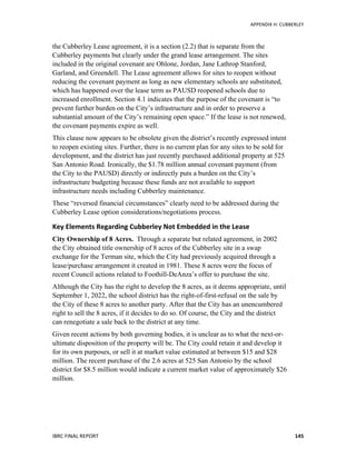   	
   APPENDIX	
  H:	
  CUBBERLEY	
  
IBRC	
  FINAL	
  REPORT	
  	
   145	
  
the Cubberley Lease agreement, it is a section (2.2) that is separate from the
Cubberley payments but clearly under the grand lease arrangement. The sites
included in the original covenant are Ohlone, Jordan, Jane Lathrop Stanford,
Garland, and Greendell. The Lease agreement allows for sites to reopen without
reducing the covenant payment as long as new elementary schools are substituted,
which has happened over the lease term as PAUSD reopened schools due to
increased enrollment. Section 4.1 indicates that the purpose of the covenant is “to
prevent further burden on the City’s infrastructure and in order to preserve a
substantial amount of the City’s remaining open space.” If the lease is not renewed,
the covenant payments expire as well.
This clause now appears to be obsolete given the district’s recently expressed intent
to reopen existing sites. Further, there is no current plan for any sites to be sold for
development, and the district has just recently purchased additional property at 525
San Antonio Road. Ironically, the $1.78 million annual covenant payment (from
the City to the PAUSD) directly or indirectly puts a burden on the City’s
infrastructure budgeting because these funds are not available to support
infrastructure needs including Cubberley maintenance.
These “reversed financial circumstances” clearly need to be addressed during the
Cubberley Lease option considerations/negotiations process.
Key	
  Elements	
  Regarding	
  Cubberley	
  Not	
  Embedded	
  in	
  the	
  Lease	
  
City Ownership of 8 Acres. Through a separate but related agreement, in 2002
the City obtained title ownership of 8 acres of the Cubberley site in a swap
exchange for the Terman site, which the City had previously acquired through a
lease/purchase arrangement it created in 1981. These 8 acres were the focus of
recent Council actions related to Foothill-DeAnza’s offer to purchase the site.
Although the City has the right to develop the 8 acres, as it deems appropriate, until
September 1, 2022, the school district has the right-of-first-refusal on the sale by
the City of these 8 acres to another party. After that the City has an unencumbered
right to sell the 8 acres, if it decides to do so. Of course, the City and the district
can renegotiate a sale back to the district at any time.
Given recent actions by both governing bodies, it is unclear as to what the next-or-
ultimate disposition of the property will be. The City could retain it and develop it
for its own purposes, or sell it at market value estimated at between $15 and $28
million. The recent purchase of the 2.6 acres at 525 San Antonio by the school
district for $8.5 million would indicate a current market value of approximately $26
million.
 
