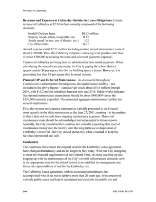 APPENDIX	
  H:	
  CUBBERLEY	
  
	
   IBRC	
  FINAL	
  REPORT	
  	
  146	
  
Revenues and Expenses at Cubberley Outside the Lease Obligations. Current
revenue at Cubberley is $2.54 million annually composed of the following
elements:
Foothill-DeAnza lease $0.93 million
Property rental (artists, nonprofits, etc) 0.52
Hourly rental (events, use of theater, etc.) 1.02
City office rental 0.07
Annual expenses total $2.21 million including routine annual maintenance costs of
about $330,000. Thus, the Cubberley complex is showing a net positive cash flow
of about $300,000 (excluding the lease-and-covenant payments expense).
Tenants at Cubberley are being heavily subsidized in their rental payments. When
considering the annual lease payments, the City is paying the school district
approximately $4 per square foot for the building space it leases. However, it is
generating less than $1 per square foot in rental income.
Planned CIP and Deferred Maintenance. As discovered through our
Commission’s infrastructure investigations, this maintenance liability – not
included in the above figures – cumulatively totals about $18.8 million through
2036, with $10.2 million scheduled between now and 2016. Public works indicates
that optimal maintenance expenditures should be about $800,000 versus the
$330,000 currently expended. This projected aggregate maintenance liability has
several implications.
First, the revenue and expense statement as typically presented to the Council –
most recently in the slide presentation at the June 27, 2011, meeting – is incomplete
in that it does not include these ongoing maintenance expenses. These real
maintenance costs should be acknowledged and represented in future reports.
Secondly, the City should neither continue nor consider expending this level of
maintenance money into the facility until the long-term use or disposition of
Cubberley is resolved. The City should spend only what is needed to keep the
facilities operational and safe.
Conclusions	
  
The conditions that created the original need for the Cubberley Lease agreement
have changed dramatically and are no longer in play today. With our City struggling
to meet the financial requirements of the General Fund, let alone catching-up and
keeping-up with the maintenance of the City’s overall infrastructure demands, now
is the appropriate time for the school district to re-establish its management and
financial responsibilities of and for the Cubberley site.
The Cubberley Lease agreement, with its associated amendments, has
accomplished what it set out to achieve more than 20 years ago. It has preserved
valuable public space and kept it maintained and available for public use and
 