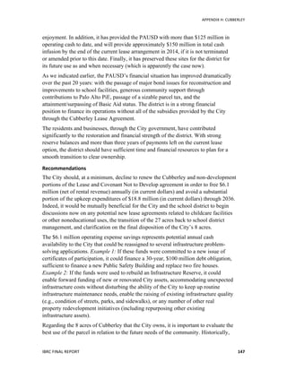   	
   APPENDIX	
  H:	
  CUBBERLEY	
  
IBRC	
  FINAL	
  REPORT	
  	
   147	
  
enjoyment. In addition, it has provided the PAUSD with more than $125 million in
operating cash to date, and will provide approximately $150 million in total cash
infusion by the end of the current lease arrangement in 2014, if it is not terminated
or amended prior to this date. Finally, it has preserved these sites for the district for
its future use as and when necessary (which is apparently the case now).
As we indicated earlier, the PAUSD’s financial situation has improved dramatically
over the past 20 years: with the passage of major bond issues for reconstruction and
improvements to school facilities, generous community support through
contributions to Palo Alto PiE, passage of a sizable parcel tax, and the
attainment/surpassing of Basic Aid status. The district is in a strong financial
position to finance its operations without all of the subsidies provided by the City
through the Cubberley Lease Agreement.
The residents and businesses, through the City government, have contributed
significantly to the restoration and financial strength of the district. With strong
reserve balances and more than three years of payments left on the current lease
option, the district should have sufficient time and financial resources to plan for a
smooth transition to clear ownership.
Recommendations	
  	
  
The City should, at a minimum, decline to renew the Cubberley and non-development
portions of the Lease and Covenant Not to Develop agreement in order to free $6.1
million (net of rental revenue) annually (in current dollars) and avoid a substantial
portion of the upkeep expenditures of $18.8 million (in current dollars) through 2036.
Indeed, it would be mutually beneficial for the City and the school district to begin
discussions now on any potential new lease agreements related to childcare facilities
or other noneducational uses, the transition of the 27 acres back to school district
management, and clarification on the final disposition of the City’s 8 acres.
The $6.1 million operating expense savings represents potential annual cash
availability to the City that could be reassigned to several infrastructure problem-
solving applications. Example 1: If these funds were committed to a new issue of
certificates of participation, it could finance a 30-year, $100 million debt obligation,
sufficient to finance a new Public Safety Building and replace two fire houses.
Example 2: If the funds were used to rebuild an Infrastructure Reserve, it could
enable forward funding of new or renovated City assets, accommodating unexpected
infrastructure costs without disturbing the ability of the City to keep up routine
infrastructure maintenance needs, enable the raising of existing infrastructure quality
(e.g., condition of streets, parks, and sidewalks), or any number of other real
property redevelopment initiatives (including repurposing other existing
infrastructure assets).
Regarding the 8 acres of Cubberley that the City owns, it is important to evaluate the
best use of the parcel in relation to the future needs of the community. Historically,
 