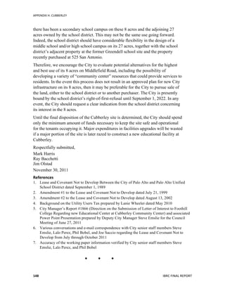 APPENDIX	
  H:	
  CUBBERLEY	
  
	
   IBRC	
  FINAL	
  REPORT	
  	
  148	
  
there has been a secondary school campus on these 8 acres and the adjoining 27
acres owned by the school district. This may not be the same use going forward.
Indeed, the school district should have considerable flexibility in the design of a
middle school and/or high school campus on its 27 acres, together with the school
district’s adjacent property at the former Greendell school site and the property
recently purchased at 525 San Antonio.
Therefore, we encourage the City to evaluate potential alternatives for the highest
and best use of its 8 acres on Middlefield Road, including the possibility of
developing a variety of “community center” resources that could provide services to
residents. In the event this process does not result in an approved plan for new City
infrastructure on its 8 acres, then it may be preferable for the City to pursue sale of
the land, either to the school district or to another purchaser. The City is presently
bound by the school district’s right-of-first-refusal until September 1, 2022. In any
event, the City should request a clear indication from the school district concerning
its interest in the 8 acres.
Until the final disposition of the Cubberley site is determined, the City should spend
only the minimum amount of funds necessary to keep the site safe and operational
for the tenants occupying it. Major expenditures in facilities upgrades will be wasted
if a major portion of the site is later razed to construct a new educational facility at
Cubberley.
Respectfully submitted,
Mark Harris
Ray Bacchetti
Jim Olstad
November 30, 2011
References	
  
1. Lease and Covenant Not to Develop Between the City of Palo Alto and Palo Alto Unified
School District dated September 1, 1989
2. Amendment #1 to the Lease and Covenant Not to Develop dated July 21, 1999
3. Amendment #2 to the Lease and Covenant Not to Develop dated August 13, 2002
4. Background on the Utility Users Tax prepared by Lanie Wheeler dated May 2010
5. City Manager’s Report #1866 (Direction on the Submission of Letter of Interest to Foothill
College Regarding new Educational Center at Cubberley Community Center) and associated
Power Point Presentation prepared by Deputy City Manager Steve Emslie for the Council
Meeting of June 27, 2011
6. Various conversations and e-mail correspondence with City senior staff members Steve
Emslie, Lalo Perez, Phil Bobel, and Joe Saccio regarding the Lease and Covenant Not to
Develop from July through October 2011
7. Accuracy of the working paper information verified by City senior staff members Steve
Emslie, Lalo Perez, and Phil Bobel
  
 