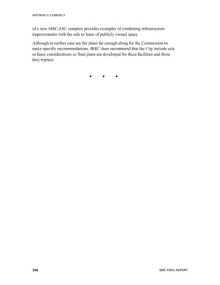 APPENDIX	
  H:	
  CUBBERLEY	
  
	
   IBRC	
  FINAL	
  REPORT	
  	
  150	
  
of a new MSC/ASC complex provides examples of combining infrastructure
improvements with the sale or lease of publicly owned space
Although in neither case are the plans far enough along for the Commission to
make specific recommendations, IBRC does recommend that the City include sale
or lease considerations as final plans are developed for these facilities and those
they replace.
  
 