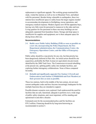 EXECUTIVE	
  SUMMARY	
  
	
   	
   IBRC	
  FINAL	
  REPORT	
  	
  10	
  
replacement or significant upgrade. The working group examined this
study, visited the stations as well as two in Mountain View, and talked
with fire personnel. Besides being vulnerable to earthquakes, these two
stations have insufficient space to safely house the larger engines needed
to accommodate developments in firefighting, rescue operations, and
emergency medical response. Modern engines now fill the apparatus bays,
leaving very little room for personnel to maneuver to the sides and rear.
Living quarters for fire personnel in these one-story buildings are not
adequately separated from hazardous fumes. Storage and shop space is
insufficient for supplies and equipment, nor is there adequate space for
drying hoses after use.
Recommendations	
  
3-1 Build a new Public Safety Building (PSB) as soon as possible on
a new site, incorporating the Police Department, the Fire
Department administration, the Communications Center, the
Emergency Operations Center, and the Office of Emergency
Services.
Public safety should be a top priority for any city, but that priority has
been dangerously deferred in Palo Alto. An initial action should be site
acquisition, preferably the Park Avenue (or equivalent) site previously
identified by the 2006 Task Force. The Commission reviewed rebuilding
at the present site, splitting public safety into multiple facilities, and
exploring further interagency collaborations. None of these compared
favorably.
3-2 Rebuild and significantly upgrade Fire Station 3 (Newell and
Embarcadero) and Station 4 (Middlefield and East Meadow) at
their present sites as soon as possible.
These two stations, built in the middle of the last century, do not meet
current earthquake codes and have become increasingly inadequate for the
multiple functions they are intended to support.
Possible disaster scenarios were explored. Each underscored the need for
facilities that are safe, functional, adequate to perform over a wide range
of public safety situations, and, most important, will be standing and
operational in and after a disaster.
Estimated costs for the recommended police and fire facilities are
$79.2 million. Financing should be by long-term borrowing as
recommended in section 5.
 