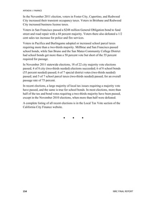 APENDIX	
  J:	
  FINANCE	
  
	
   IBRC	
  FINAL	
  REPORT	
  	
  154	
  
In the November 2011 election, voters in Foster City, Cupertino, and Redwood
City increased their transient occupancy taxes. Voters in Brisbane and Redwood
City increased business license taxes.
Voters in San Francisco passed a $248 million General Obligation bond to fund
street and road repair with a 68 percent majority. Voters there also defeated a 1/2
cent sales tax increase for police and fire services.
Voters in Pacifica and Burlingame adopted or increased school parcel taxes
requiring more than a two-thirds majority. Millbrae and San Francisco passed
school bonds, while San Bruno and the San Mateo Community College District
had school bonds get more than a 50 percent vote but short of the 55 percent
required for passage.
In November 2011 statewide elections, 18 of 22 city majority vote elections
passed; 4 of 8 city (two-thirds needed) elections succeeded; 6 of 8 school bonds
(55 percent needed) passed; 6 of 7 special district votes (two-thirds needed)
passed; and 5 of 7 school parcel taxes (two-thirds needed) passed, for an overall
passage rate of 75 percent.
In recent elections, a large majority of local tax issues requiring a majority vote
have passed, and the same is true for school bonds. In most elections, more than
half of the tax and bond votes requiring a two-thirds majority have been passed,
except in the November 2010 elections, when more than half were defeated.
A complete listing of all recent elections is in the Local Tax Vote section of the
California City Finance website.	
  	
  
	
  
  
	
  
 