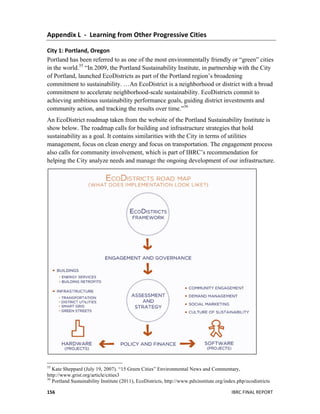  
IBRC	
  FINAL	
  REPORT	
  	
  156	
  
Appendix	
  L	
  	
  -­‐	
  	
  Learning	
  from	
  Other	
  Progressive	
  Cities	
  
City	
  1:	
  Portland,	
  Oregon	
  
Portland has been referred to as one of the most environmentally friendly or “green” cities
in the world.35
“In 2009, the Portland Sustainability Institute, in partnership with the City
of Portland, launched EcoDistricts as part of the Portland region’s broadening
commitment to sustainability. …An EcoDistrict is a neighborhood or district with a broad
commitment to accelerate neighborhood-scale sustainability. EcoDistricts commit to
achieving ambitious sustainability performance goals, guiding district investments and
community action, and tracking the results over time.”36
An EcoDistrict roadmap taken from the website of the Portland Sustainability Institute is
show below. The roadmap calls for building and infrastructure strategies that hold
sustainability as a goal. It contains similarities with the City in terms of utilities
management, focus on clean energy and focus on transportation. The engagement process
also calls for community involvement, which is part of IBRC’s recommendation for
helping the City analyze needs and manage the ongoing development of our infrastructure.
	
  
	
  	
  	
  	
  	
  	
  	
  	
  	
  	
  	
  	
  	
  	
  	
  	
  	
  	
  	
  	
  	
  	
  	
  	
  	
  	
  	
  	
  	
  	
  	
  	
  	
  	
  	
  	
  	
  	
  	
  	
  	
  	
  	
  	
  	
  	
  	
  	
  	
  	
  	
  	
  	
  	
  	
  	
  
35
Kate Sheppard (July 19, 2007). “15 Green Cities” Environmental News and Commentary,
http://www.grist.org/article/cities3
36
Portland Sustainability Institute (2011), EcoDistricts, http://www.pdxinstitute.org/index.php/ecodistricts
 