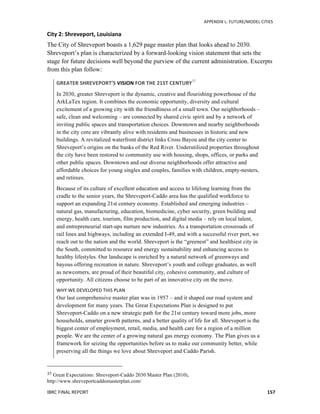   	
   APPENDIX	
  L:	
  FUTURE/MODEL	
  CITIES	
  
IBRC	
  FINAL	
  REPORT	
  	
   157	
  
City	
  2:	
  Shreveport,	
  Louisiana	
  
The City of Shreveport boasts a 1,629 page master plan that looks ahead to 2030.
Shreveport’s plan is characterized by a forward-looking vision statement that sets the
stage for future decisions well beyond the purview of the current administration. Excerpts
from this plan follow:
GREATER	
  SHREVEPORT’S	
  VISION	
  FOR	
  THE	
  21ST	
  CENTURY37
In 2030, greater Shreveport is the dynamic, creative and flourishing powerhouse of the
ArkLaTex region. It combines the economic opportunity, diversity and cultural
excitement of a growing city with the friendliness of a small town. Our neighborhoods –
safe, clean and welcoming – are connected by shared civic spirit and by a network of
inviting public spaces and transportation choices. Downtown and nearby neighborhoods
in the city core are vibrantly alive with residents and businesses in historic and new
buildings. A revitalized waterfront district links Cross Bayou and the city center to
Shreveport’s origins on the banks of the Red River. Underutilized properties throughout
the city have been restored to community use with housing, shops, offices, or parks and
other public spaces. Downtown and our diverse neighborhoods offer attractive and
affordable choices for young singles and couples, families with children, empty-nesters,
and retirees.
Because of its culture of excellent education and access to lifelong learning from the
cradle to the senior years, the Shreveport-Caddo area has the qualified workforce to
support an expanding 21st century economy. Established and emerging industries –
natural gas, manufacturing, education, biomedicine, cyber security, green building and
energy, health care, tourism, film production, and digital media – rely on local talent,
and entrepreneurial start-ups nurture new industries. As a transportation crossroads of
rail lines and highways, including an extended I-49, and with a successful river port, we
reach out to the nation and the world. Shreveport is the “greenest” and healthiest city in
the South, committed to resource and energy sustainability and enhancing access to
healthy lifestyles. Our landscape is enriched by a natural network of greenways and
bayous offering recreation in nature. Shreveport’s youth and college graduates, as well
as newcomers, are proud of their beautiful city, cohesive community, and culture of
opportunity. All citizens choose to be part of an innovative city on the move.
WHY	
  WE	
  DEVELOPED	
  THIS	
  PLAN	
  
Our last comprehensive master plan was in 1957 – and it shaped our road system and
development for many years. The Great Expectations Plan is designed to put
Shreveport-Caddo on a new strategic path for the 21st century toward more jobs, more
households, smarter growth patterns, and a better quality of life for all. Shreveport is the
biggest center of employment, retail, media, and health care for a region of a million
people. We are the center of a growing natural gas energy economy. The Plan gives us a
framework for seizing the opportunities before us to make our community better, while
preserving all the things we love about Shreveport and Caddo Parish.
	
  	
  	
  	
  	
  	
  	
  	
  	
  	
  	
  	
  	
  	
  	
  	
  	
  	
  	
  	
  	
  	
  	
  	
  	
  	
  	
  	
  	
  	
  	
  	
  	
  	
  	
  	
  	
  	
  	
  	
  	
  	
  	
  	
  	
  	
  	
  	
  	
  	
  	
  	
  	
  	
  	
  	
  
37	
  Great Expectations: Shreveport-Caddo 2030 Master Plan (2010),
http://www.shreveportcaddomasterplan.com/
 
